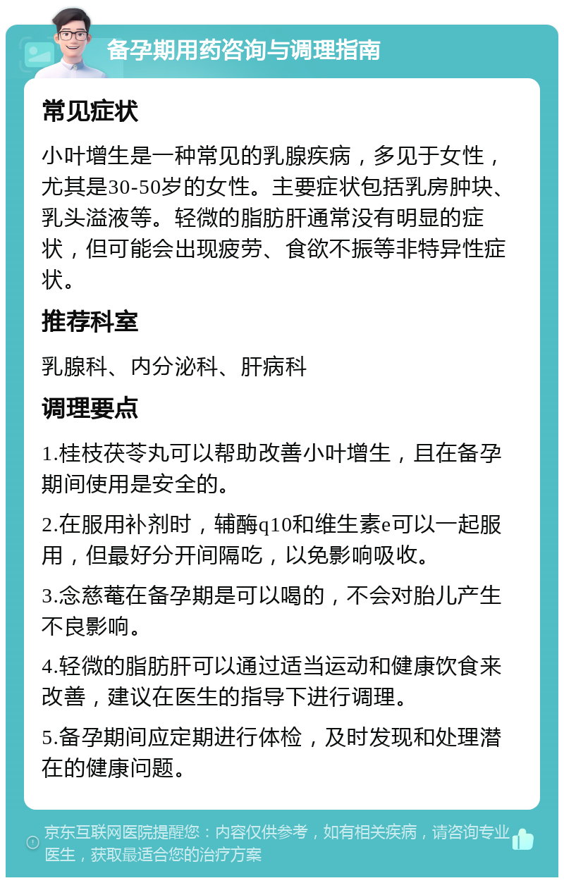 备孕期用药咨询与调理指南 常见症状 小叶增生是一种常见的乳腺疾病，多见于女性，尤其是30-50岁的女性。主要症状包括乳房肿块、乳头溢液等。轻微的脂肪肝通常没有明显的症状，但可能会出现疲劳、食欲不振等非特异性症状。 推荐科室 乳腺科、内分泌科、肝病科 调理要点 1.桂枝茯苓丸可以帮助改善小叶增生，且在备孕期间使用是安全的。 2.在服用补剂时，辅酶q10和维生素e可以一起服用，但最好分开间隔吃，以免影响吸收。 3.念慈菴在备孕期是可以喝的，不会对胎儿产生不良影响。 4.轻微的脂肪肝可以通过适当运动和健康饮食来改善，建议在医生的指导下进行调理。 5.备孕期间应定期进行体检，及时发现和处理潜在的健康问题。