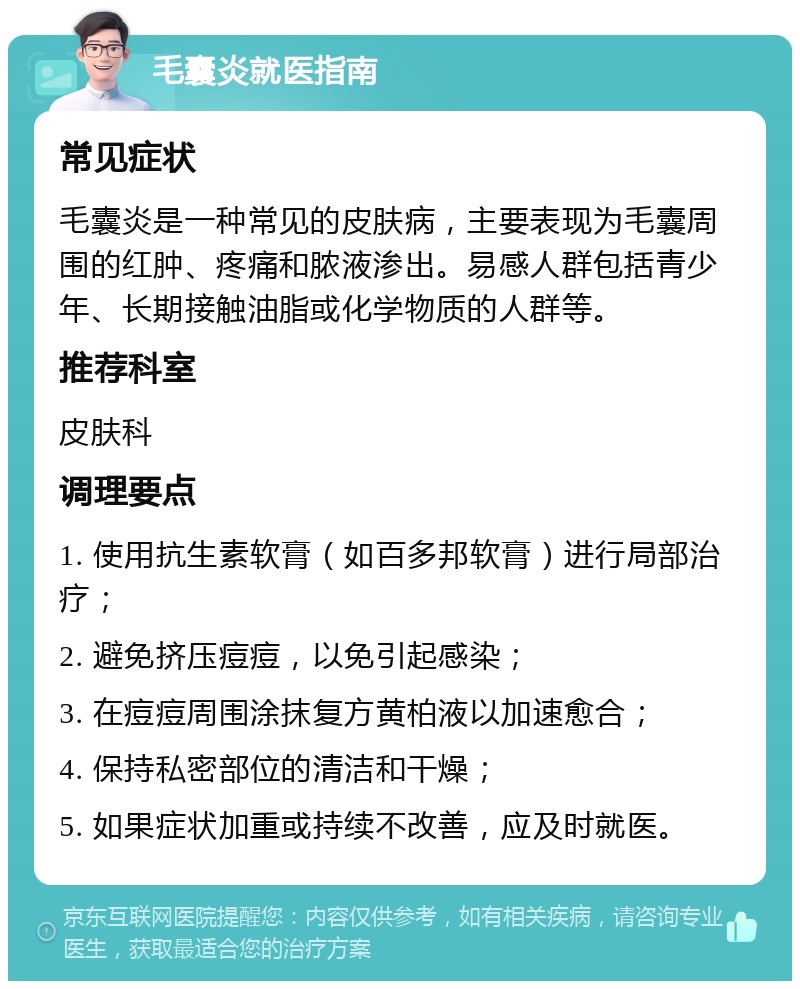 毛囊炎就医指南 常见症状 毛囊炎是一种常见的皮肤病，主要表现为毛囊周围的红肿、疼痛和脓液渗出。易感人群包括青少年、长期接触油脂或化学物质的人群等。 推荐科室 皮肤科 调理要点 1. 使用抗生素软膏（如百多邦软膏）进行局部治疗； 2. 避免挤压痘痘，以免引起感染； 3. 在痘痘周围涂抹复方黄柏液以加速愈合； 4. 保持私密部位的清洁和干燥； 5. 如果症状加重或持续不改善，应及时就医。