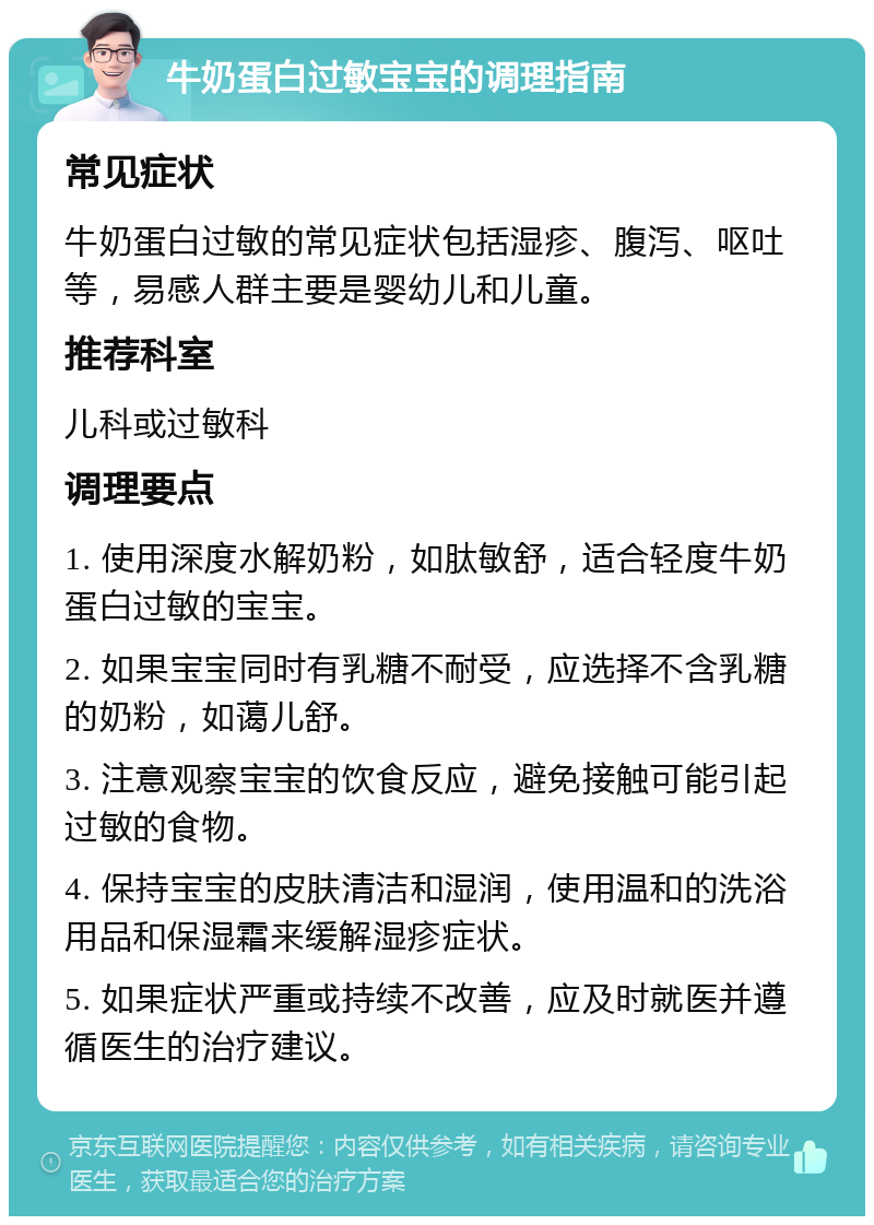 牛奶蛋白过敏宝宝的调理指南 常见症状 牛奶蛋白过敏的常见症状包括湿疹、腹泻、呕吐等，易感人群主要是婴幼儿和儿童。 推荐科室 儿科或过敏科 调理要点 1. 使用深度水解奶粉，如肽敏舒，适合轻度牛奶蛋白过敏的宝宝。 2. 如果宝宝同时有乳糖不耐受，应选择不含乳糖的奶粉，如蔼儿舒。 3. 注意观察宝宝的饮食反应，避免接触可能引起过敏的食物。 4. 保持宝宝的皮肤清洁和湿润，使用温和的洗浴用品和保湿霜来缓解湿疹症状。 5. 如果症状严重或持续不改善，应及时就医并遵循医生的治疗建议。