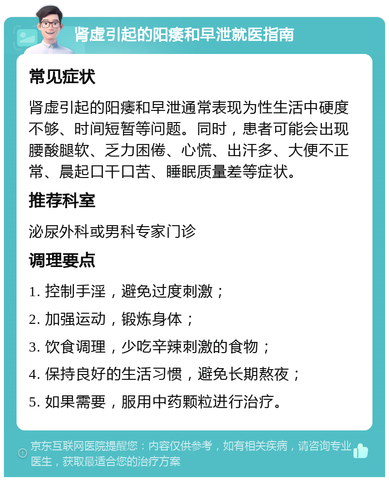 肾虚引起的阳痿和早泄就医指南 常见症状 肾虚引起的阳痿和早泄通常表现为性生活中硬度不够、时间短暂等问题。同时，患者可能会出现腰酸腿软、乏力困倦、心慌、出汗多、大便不正常、晨起口干口苦、睡眠质量差等症状。 推荐科室 泌尿外科或男科专家门诊 调理要点 1. 控制手淫，避免过度刺激； 2. 加强运动，锻炼身体； 3. 饮食调理，少吃辛辣刺激的食物； 4. 保持良好的生活习惯，避免长期熬夜； 5. 如果需要，服用中药颗粒进行治疗。