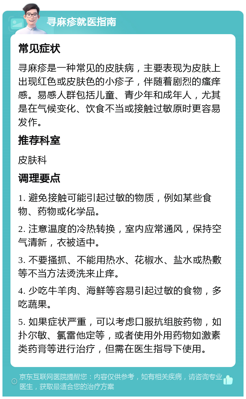 寻麻疹就医指南 常见症状 寻麻疹是一种常见的皮肤病，主要表现为皮肤上出现红色或皮肤色的小疹子，伴随着剧烈的瘙痒感。易感人群包括儿童、青少年和成年人，尤其是在气候变化、饮食不当或接触过敏原时更容易发作。 推荐科室 皮肤科 调理要点 1. 避免接触可能引起过敏的物质，例如某些食物、药物或化学品。 2. 注意温度的冷热转换，室内应常通风，保持空气清新，衣被适中。 3. 不要搔抓、不能用热水、花椒水、盐水或热敷等不当方法烫洗来止痒。 4. 少吃牛羊肉、海鲜等容易引起过敏的食物，多吃蔬果。 5. 如果症状严重，可以考虑口服抗组胺药物，如扑尔敏、氯雷他定等，或者使用外用药物如激素类药膏等进行治疗，但需在医生指导下使用。