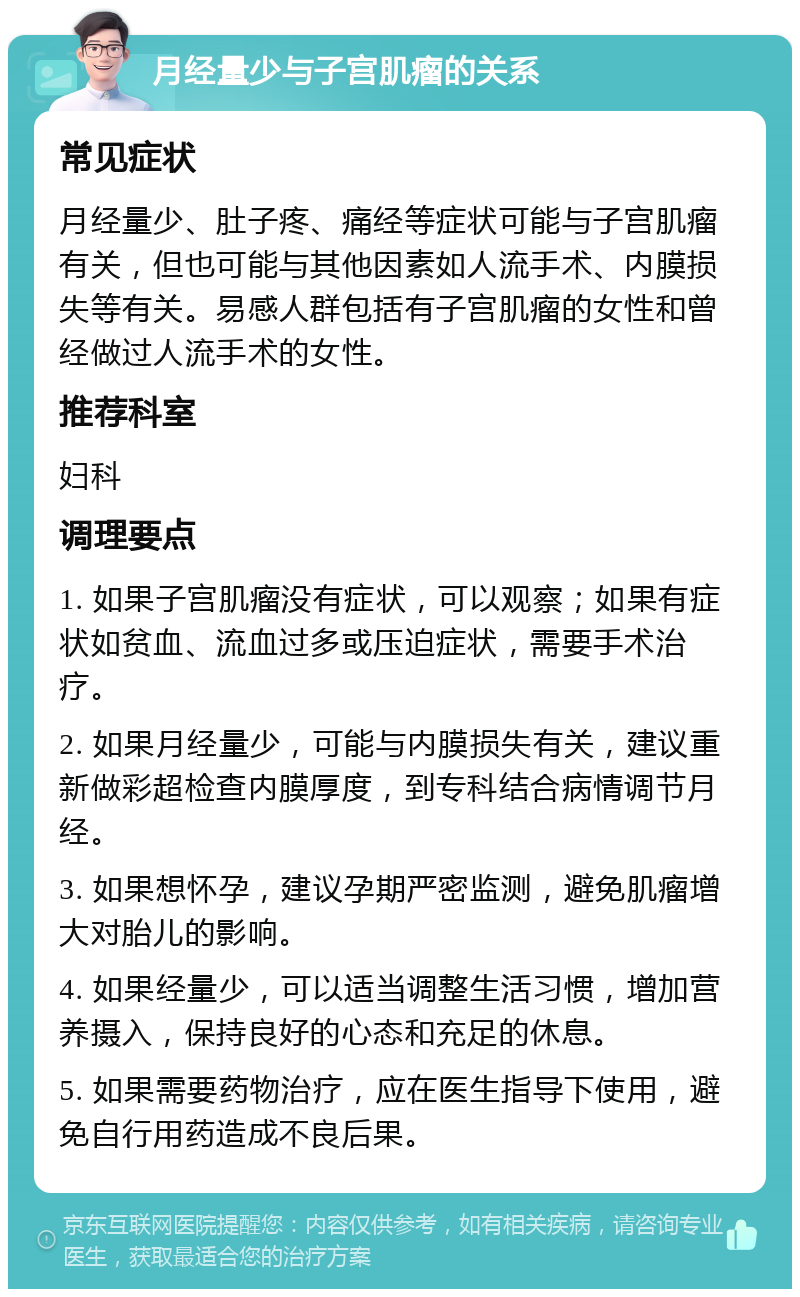 月经量少与子宫肌瘤的关系 常见症状 月经量少、肚子疼、痛经等症状可能与子宫肌瘤有关，但也可能与其他因素如人流手术、内膜损失等有关。易感人群包括有子宫肌瘤的女性和曾经做过人流手术的女性。 推荐科室 妇科 调理要点 1. 如果子宫肌瘤没有症状，可以观察；如果有症状如贫血、流血过多或压迫症状，需要手术治疗。 2. 如果月经量少，可能与内膜损失有关，建议重新做彩超检查内膜厚度，到专科结合病情调节月经。 3. 如果想怀孕，建议孕期严密监测，避免肌瘤增大对胎儿的影响。 4. 如果经量少，可以适当调整生活习惯，增加营养摄入，保持良好的心态和充足的休息。 5. 如果需要药物治疗，应在医生指导下使用，避免自行用药造成不良后果。