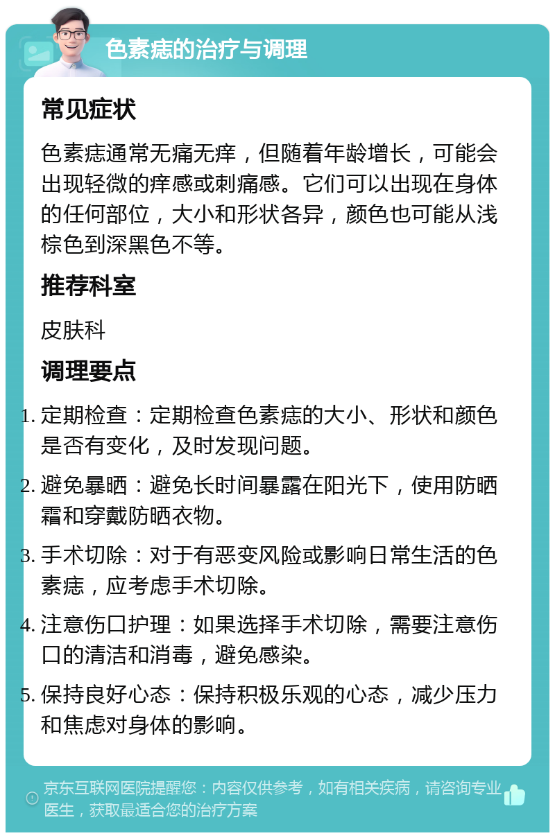 色素痣的治疗与调理 常见症状 色素痣通常无痛无痒，但随着年龄增长，可能会出现轻微的痒感或刺痛感。它们可以出现在身体的任何部位，大小和形状各异，颜色也可能从浅棕色到深黑色不等。 推荐科室 皮肤科 调理要点 定期检查：定期检查色素痣的大小、形状和颜色是否有变化，及时发现问题。 避免暴晒：避免长时间暴露在阳光下，使用防晒霜和穿戴防晒衣物。 手术切除：对于有恶变风险或影响日常生活的色素痣，应考虑手术切除。 注意伤口护理：如果选择手术切除，需要注意伤口的清洁和消毒，避免感染。 保持良好心态：保持积极乐观的心态，减少压力和焦虑对身体的影响。