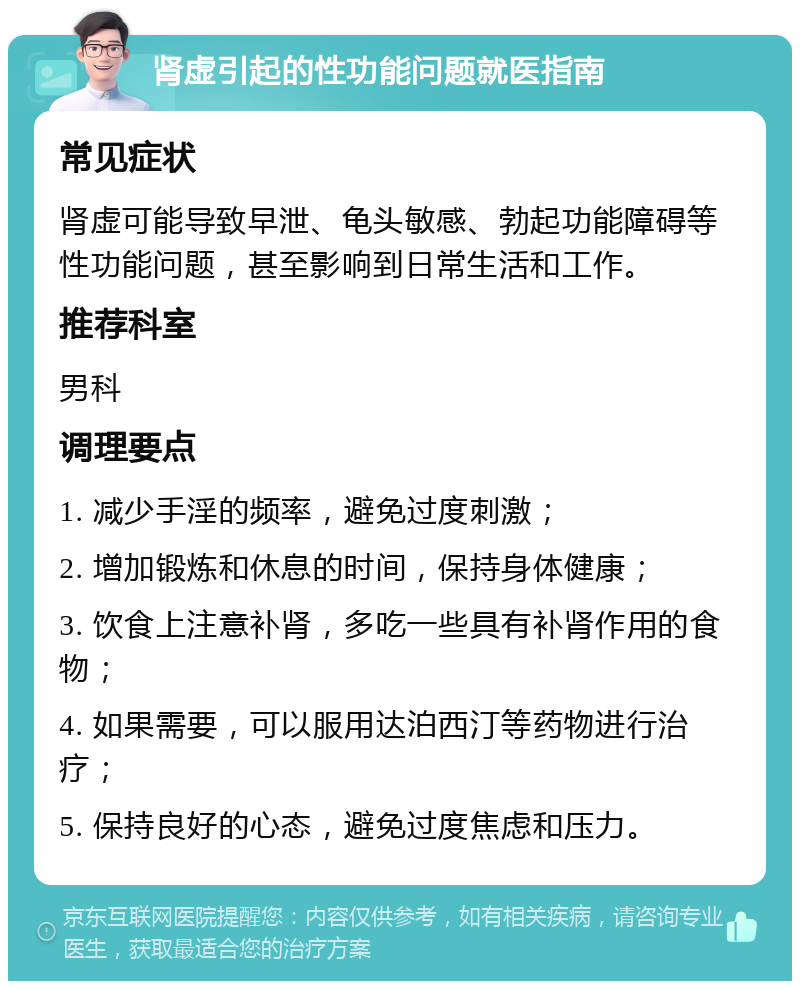 肾虚引起的性功能问题就医指南 常见症状 肾虚可能导致早泄、龟头敏感、勃起功能障碍等性功能问题，甚至影响到日常生活和工作。 推荐科室 男科 调理要点 1. 减少手淫的频率，避免过度刺激； 2. 增加锻炼和休息的时间，保持身体健康； 3. 饮食上注意补肾，多吃一些具有补肾作用的食物； 4. 如果需要，可以服用达泊西汀等药物进行治疗； 5. 保持良好的心态，避免过度焦虑和压力。