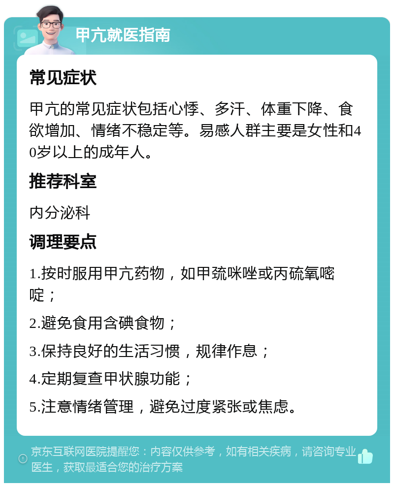 甲亢就医指南 常见症状 甲亢的常见症状包括心悸、多汗、体重下降、食欲增加、情绪不稳定等。易感人群主要是女性和40岁以上的成年人。 推荐科室 内分泌科 调理要点 1.按时服用甲亢药物，如甲巯咪唑或丙硫氧嘧啶； 2.避免食用含碘食物； 3.保持良好的生活习惯，规律作息； 4.定期复查甲状腺功能； 5.注意情绪管理，避免过度紧张或焦虑。