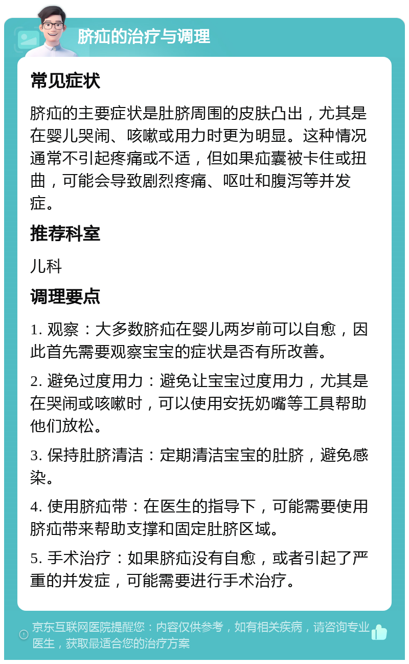 脐疝的治疗与调理 常见症状 脐疝的主要症状是肚脐周围的皮肤凸出，尤其是在婴儿哭闹、咳嗽或用力时更为明显。这种情况通常不引起疼痛或不适，但如果疝囊被卡住或扭曲，可能会导致剧烈疼痛、呕吐和腹泻等并发症。 推荐科室 儿科 调理要点 1. 观察：大多数脐疝在婴儿两岁前可以自愈，因此首先需要观察宝宝的症状是否有所改善。 2. 避免过度用力：避免让宝宝过度用力，尤其是在哭闹或咳嗽时，可以使用安抚奶嘴等工具帮助他们放松。 3. 保持肚脐清洁：定期清洁宝宝的肚脐，避免感染。 4. 使用脐疝带：在医生的指导下，可能需要使用脐疝带来帮助支撑和固定肚脐区域。 5. 手术治疗：如果脐疝没有自愈，或者引起了严重的并发症，可能需要进行手术治疗。