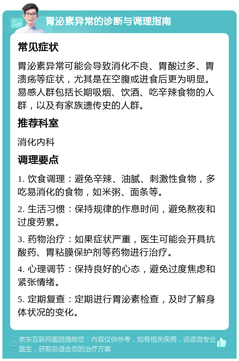 胃泌素异常的诊断与调理指南 常见症状 胃泌素异常可能会导致消化不良、胃酸过多、胃溃疡等症状，尤其是在空腹或进食后更为明显。易感人群包括长期吸烟、饮酒、吃辛辣食物的人群，以及有家族遗传史的人群。 推荐科室 消化内科 调理要点 1. 饮食调理：避免辛辣、油腻、刺激性食物，多吃易消化的食物，如米粥、面条等。 2. 生活习惯：保持规律的作息时间，避免熬夜和过度劳累。 3. 药物治疗：如果症状严重，医生可能会开具抗酸药、胃粘膜保护剂等药物进行治疗。 4. 心理调节：保持良好的心态，避免过度焦虑和紧张情绪。 5. 定期复查：定期进行胃泌素检查，及时了解身体状况的变化。