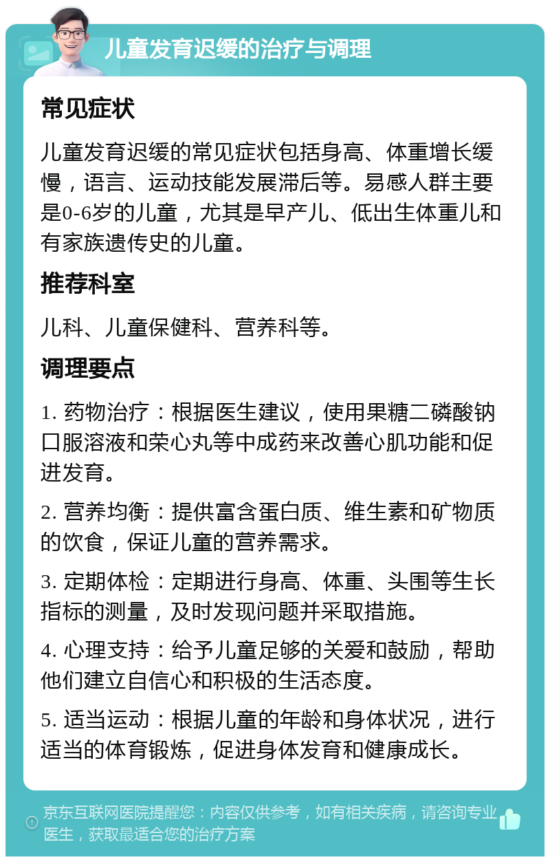 儿童发育迟缓的治疗与调理 常见症状 儿童发育迟缓的常见症状包括身高、体重增长缓慢，语言、运动技能发展滞后等。易感人群主要是0-6岁的儿童，尤其是早产儿、低出生体重儿和有家族遗传史的儿童。 推荐科室 儿科、儿童保健科、营养科等。 调理要点 1. 药物治疗：根据医生建议，使用果糖二磷酸钠口服溶液和荣心丸等中成药来改善心肌功能和促进发育。 2. 营养均衡：提供富含蛋白质、维生素和矿物质的饮食，保证儿童的营养需求。 3. 定期体检：定期进行身高、体重、头围等生长指标的测量，及时发现问题并采取措施。 4. 心理支持：给予儿童足够的关爱和鼓励，帮助他们建立自信心和积极的生活态度。 5. 适当运动：根据儿童的年龄和身体状况，进行适当的体育锻炼，促进身体发育和健康成长。