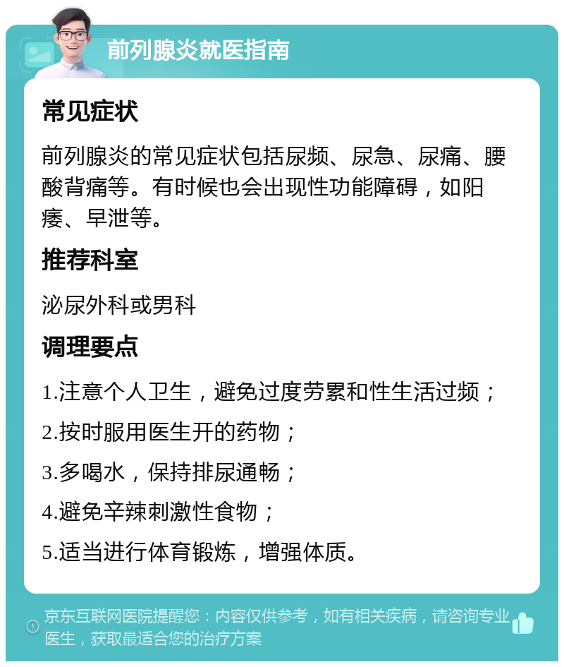 前列腺炎就医指南 常见症状 前列腺炎的常见症状包括尿频、尿急、尿痛、腰酸背痛等。有时候也会出现性功能障碍，如阳痿、早泄等。 推荐科室 泌尿外科或男科 调理要点 1.注意个人卫生，避免过度劳累和性生活过频； 2.按时服用医生开的药物； 3.多喝水，保持排尿通畅； 4.避免辛辣刺激性食物； 5.适当进行体育锻炼，增强体质。