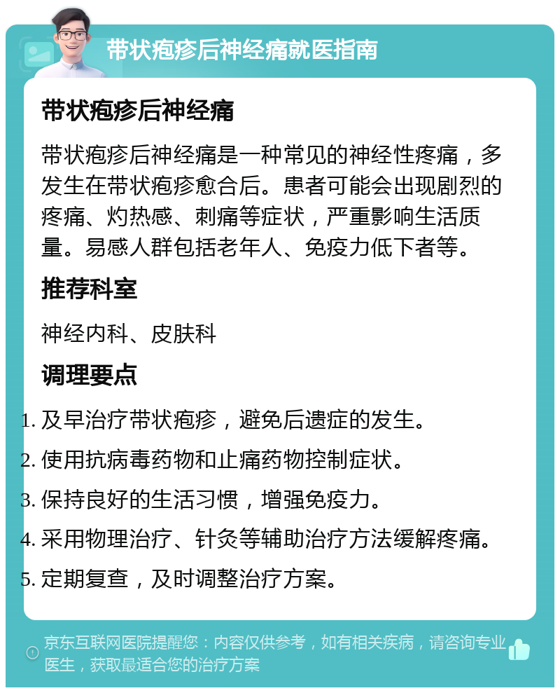 带状疱疹后神经痛就医指南 带状疱疹后神经痛 带状疱疹后神经痛是一种常见的神经性疼痛，多发生在带状疱疹愈合后。患者可能会出现剧烈的疼痛、灼热感、刺痛等症状，严重影响生活质量。易感人群包括老年人、免疫力低下者等。 推荐科室 神经内科、皮肤科 调理要点 及早治疗带状疱疹，避免后遗症的发生。 使用抗病毒药物和止痛药物控制症状。 保持良好的生活习惯，增强免疫力。 采用物理治疗、针灸等辅助治疗方法缓解疼痛。 定期复查，及时调整治疗方案。