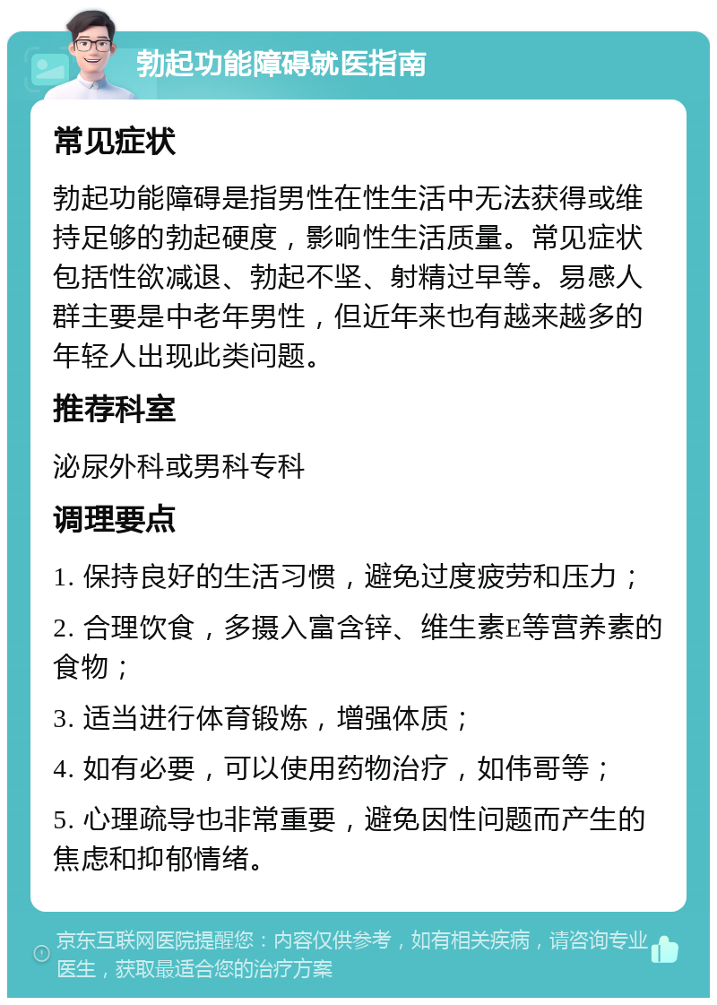 勃起功能障碍就医指南 常见症状 勃起功能障碍是指男性在性生活中无法获得或维持足够的勃起硬度，影响性生活质量。常见症状包括性欲减退、勃起不坚、射精过早等。易感人群主要是中老年男性，但近年来也有越来越多的年轻人出现此类问题。 推荐科室 泌尿外科或男科专科 调理要点 1. 保持良好的生活习惯，避免过度疲劳和压力； 2. 合理饮食，多摄入富含锌、维生素E等营养素的食物； 3. 适当进行体育锻炼，增强体质； 4. 如有必要，可以使用药物治疗，如伟哥等； 5. 心理疏导也非常重要，避免因性问题而产生的焦虑和抑郁情绪。