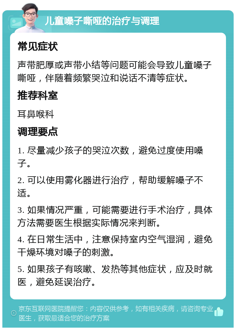 儿童嗓子嘶哑的治疗与调理 常见症状 声带肥厚或声带小结等问题可能会导致儿童嗓子嘶哑，伴随着频繁哭泣和说话不清等症状。 推荐科室 耳鼻喉科 调理要点 1. 尽量减少孩子的哭泣次数，避免过度使用嗓子。 2. 可以使用雾化器进行治疗，帮助缓解嗓子不适。 3. 如果情况严重，可能需要进行手术治疗，具体方法需要医生根据实际情况来判断。 4. 在日常生活中，注意保持室内空气湿润，避免干燥环境对嗓子的刺激。 5. 如果孩子有咳嗽、发热等其他症状，应及时就医，避免延误治疗。