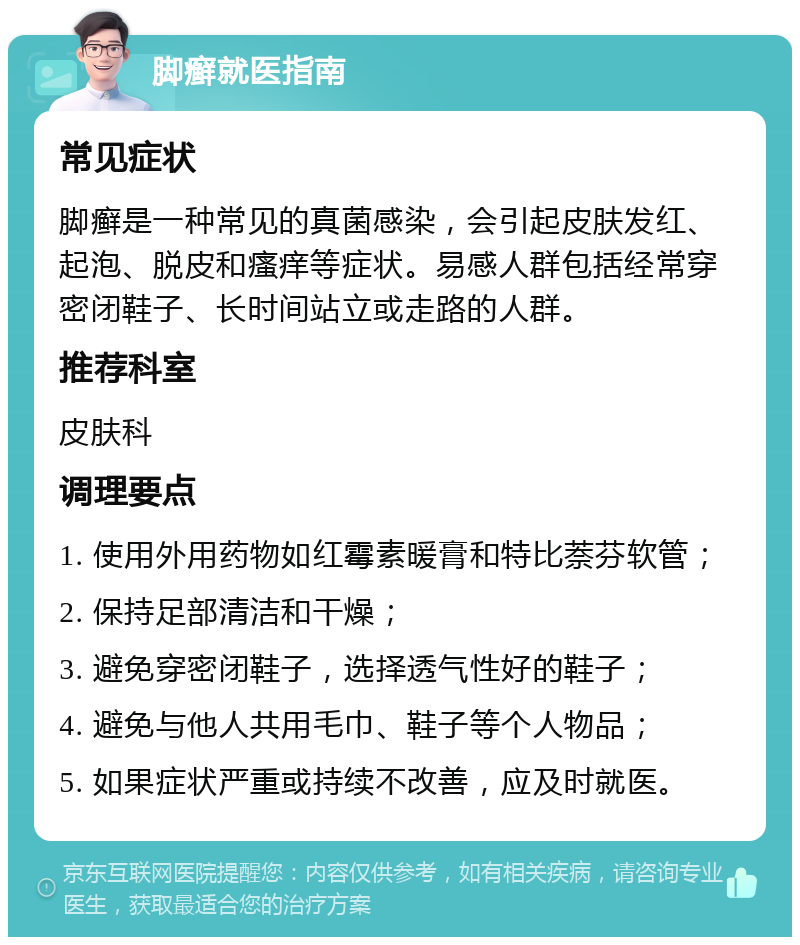 脚癣就医指南 常见症状 脚癣是一种常见的真菌感染，会引起皮肤发红、起泡、脱皮和瘙痒等症状。易感人群包括经常穿密闭鞋子、长时间站立或走路的人群。 推荐科室 皮肤科 调理要点 1. 使用外用药物如红霉素暖膏和特比萘芬软管； 2. 保持足部清洁和干燥； 3. 避免穿密闭鞋子，选择透气性好的鞋子； 4. 避免与他人共用毛巾、鞋子等个人物品； 5. 如果症状严重或持续不改善，应及时就医。