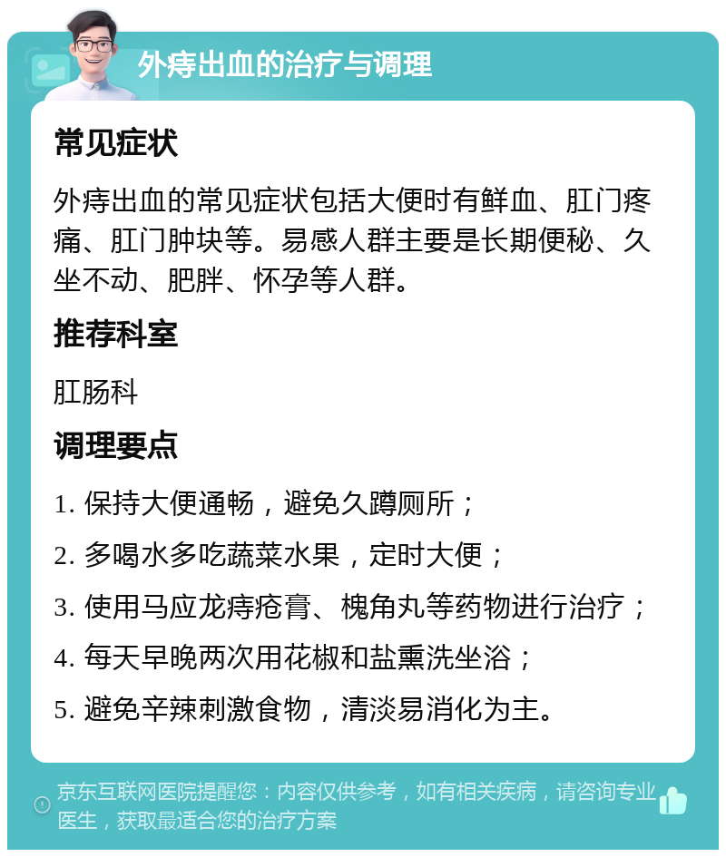 外痔出血的治疗与调理 常见症状 外痔出血的常见症状包括大便时有鲜血、肛门疼痛、肛门肿块等。易感人群主要是长期便秘、久坐不动、肥胖、怀孕等人群。 推荐科室 肛肠科 调理要点 1. 保持大便通畅，避免久蹲厕所； 2. 多喝水多吃蔬菜水果，定时大便； 3. 使用马应龙痔疮膏、槐角丸等药物进行治疗； 4. 每天早晚两次用花椒和盐熏洗坐浴； 5. 避免辛辣刺激食物，清淡易消化为主。