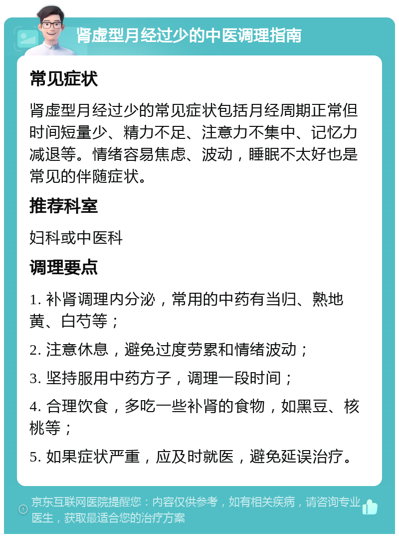 肾虚型月经过少的中医调理指南 常见症状 肾虚型月经过少的常见症状包括月经周期正常但时间短量少、精力不足、注意力不集中、记忆力减退等。情绪容易焦虑、波动，睡眠不太好也是常见的伴随症状。 推荐科室 妇科或中医科 调理要点 1. 补肾调理内分泌，常用的中药有当归、熟地黄、白芍等； 2. 注意休息，避免过度劳累和情绪波动； 3. 坚持服用中药方子，调理一段时间； 4. 合理饮食，多吃一些补肾的食物，如黑豆、核桃等； 5. 如果症状严重，应及时就医，避免延误治疗。