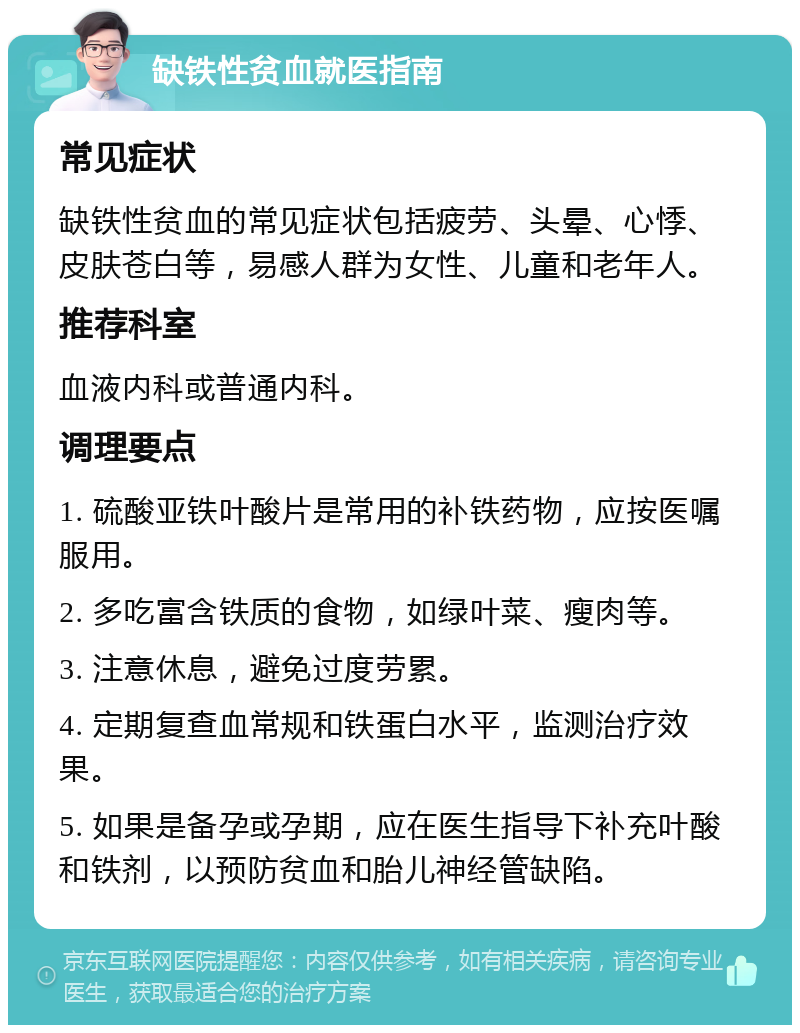 缺铁性贫血就医指南 常见症状 缺铁性贫血的常见症状包括疲劳、头晕、心悸、皮肤苍白等，易感人群为女性、儿童和老年人。 推荐科室 血液内科或普通内科。 调理要点 1. 硫酸亚铁叶酸片是常用的补铁药物，应按医嘱服用。 2. 多吃富含铁质的食物，如绿叶菜、瘦肉等。 3. 注意休息，避免过度劳累。 4. 定期复查血常规和铁蛋白水平，监测治疗效果。 5. 如果是备孕或孕期，应在医生指导下补充叶酸和铁剂，以预防贫血和胎儿神经管缺陷。