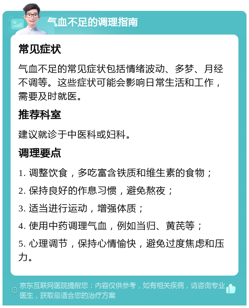 气血不足的调理指南 常见症状 气血不足的常见症状包括情绪波动、多梦、月经不调等。这些症状可能会影响日常生活和工作，需要及时就医。 推荐科室 建议就诊于中医科或妇科。 调理要点 1. 调整饮食，多吃富含铁质和维生素的食物； 2. 保持良好的作息习惯，避免熬夜； 3. 适当进行运动，增强体质； 4. 使用中药调理气血，例如当归、黄芪等； 5. 心理调节，保持心情愉快，避免过度焦虑和压力。