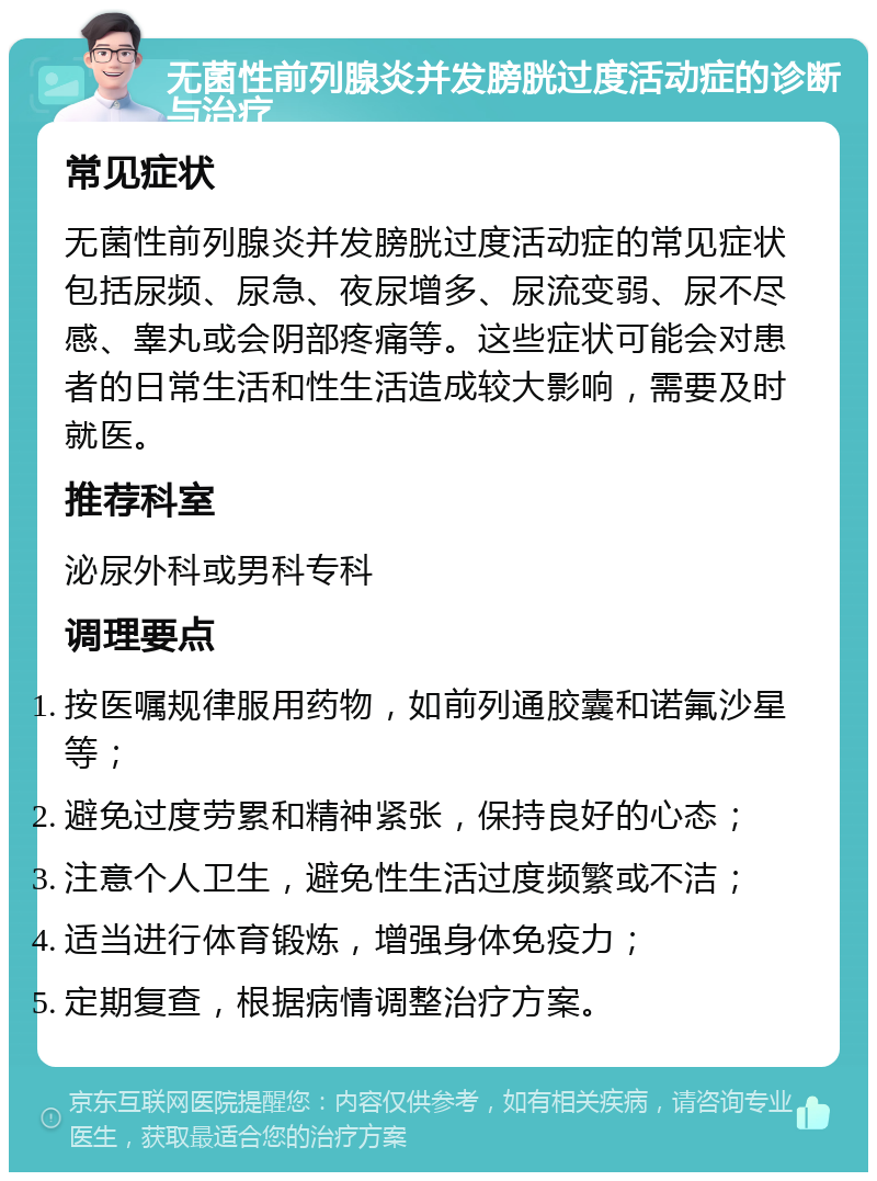 无菌性前列腺炎并发膀胱过度活动症的诊断与治疗 常见症状 无菌性前列腺炎并发膀胱过度活动症的常见症状包括尿频、尿急、夜尿增多、尿流变弱、尿不尽感、睾丸或会阴部疼痛等。这些症状可能会对患者的日常生活和性生活造成较大影响，需要及时就医。 推荐科室 泌尿外科或男科专科 调理要点 按医嘱规律服用药物，如前列通胶囊和诺氟沙星等； 避免过度劳累和精神紧张，保持良好的心态； 注意个人卫生，避免性生活过度频繁或不洁； 适当进行体育锻炼，增强身体免疫力； 定期复查，根据病情调整治疗方案。