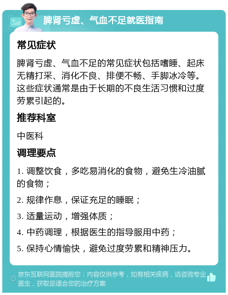 脾肾亏虚、气血不足就医指南 常见症状 脾肾亏虚、气血不足的常见症状包括嗜睡、起床无精打采、消化不良、排便不畅、手脚冰冷等。这些症状通常是由于长期的不良生活习惯和过度劳累引起的。 推荐科室 中医科 调理要点 1. 调整饮食，多吃易消化的食物，避免生冷油腻的食物； 2. 规律作息，保证充足的睡眠； 3. 适量运动，增强体质； 4. 中药调理，根据医生的指导服用中药； 5. 保持心情愉快，避免过度劳累和精神压力。