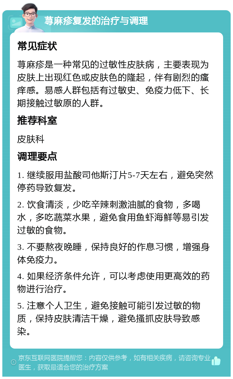 荨麻疹复发的治疗与调理 常见症状 荨麻疹是一种常见的过敏性皮肤病，主要表现为皮肤上出现红色或皮肤色的隆起，伴有剧烈的瘙痒感。易感人群包括有过敏史、免疫力低下、长期接触过敏原的人群。 推荐科室 皮肤科 调理要点 1. 继续服用盐酸司他斯汀片5-7天左右，避免突然停药导致复发。 2. 饮食清淡，少吃辛辣刺激油腻的食物，多喝水，多吃蔬菜水果，避免食用鱼虾海鲜等易引发过敏的食物。 3. 不要熬夜晚睡，保持良好的作息习惯，增强身体免疫力。 4. 如果经济条件允许，可以考虑使用更高效的药物进行治疗。 5. 注意个人卫生，避免接触可能引发过敏的物质，保持皮肤清洁干燥，避免搔抓皮肤导致感染。