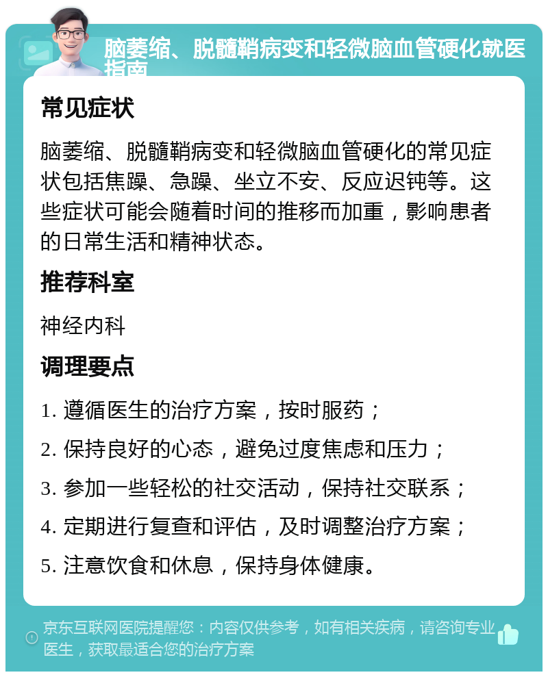 脑萎缩、脱髓鞘病变和轻微脑血管硬化就医指南 常见症状 脑萎缩、脱髓鞘病变和轻微脑血管硬化的常见症状包括焦躁、急躁、坐立不安、反应迟钝等。这些症状可能会随着时间的推移而加重，影响患者的日常生活和精神状态。 推荐科室 神经内科 调理要点 1. 遵循医生的治疗方案，按时服药； 2. 保持良好的心态，避免过度焦虑和压力； 3. 参加一些轻松的社交活动，保持社交联系； 4. 定期进行复查和评估，及时调整治疗方案； 5. 注意饮食和休息，保持身体健康。