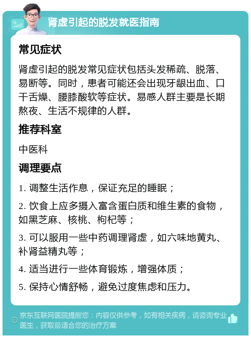 肾虚引起的脱发就医指南 常见症状 肾虚引起的脱发常见症状包括头发稀疏、脱落、易断等。同时，患者可能还会出现牙龈出血、口干舌燥、腰膝酸软等症状。易感人群主要是长期熬夜、生活不规律的人群。 推荐科室 中医科 调理要点 1. 调整生活作息，保证充足的睡眠； 2. 饮食上应多摄入富含蛋白质和维生素的食物，如黑芝麻、核桃、枸杞等； 3. 可以服用一些中药调理肾虚，如六味地黄丸、补肾益精丸等； 4. 适当进行一些体育锻炼，增强体质； 5. 保持心情舒畅，避免过度焦虑和压力。