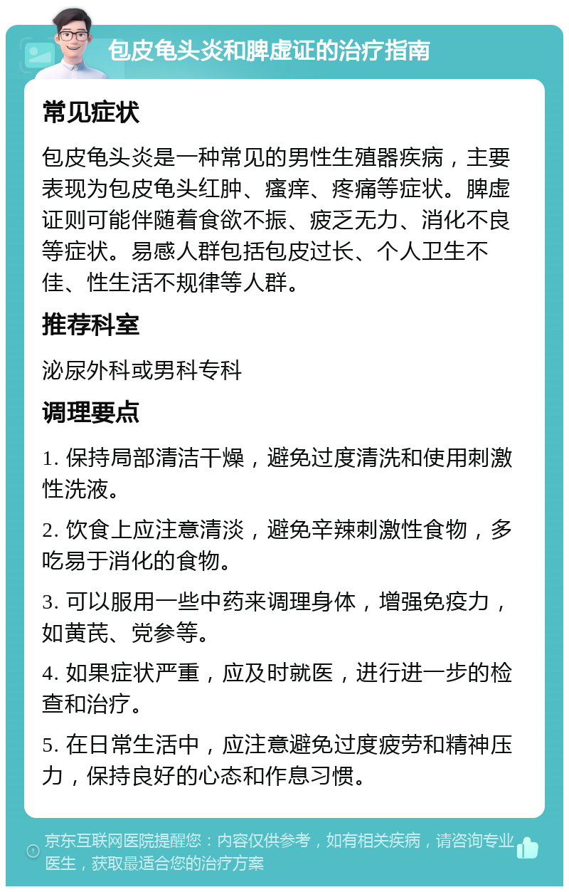 包皮龟头炎和脾虚证的治疗指南 常见症状 包皮龟头炎是一种常见的男性生殖器疾病，主要表现为包皮龟头红肿、瘙痒、疼痛等症状。脾虚证则可能伴随着食欲不振、疲乏无力、消化不良等症状。易感人群包括包皮过长、个人卫生不佳、性生活不规律等人群。 推荐科室 泌尿外科或男科专科 调理要点 1. 保持局部清洁干燥，避免过度清洗和使用刺激性洗液。 2. 饮食上应注意清淡，避免辛辣刺激性食物，多吃易于消化的食物。 3. 可以服用一些中药来调理身体，增强免疫力，如黄芪、党参等。 4. 如果症状严重，应及时就医，进行进一步的检查和治疗。 5. 在日常生活中，应注意避免过度疲劳和精神压力，保持良好的心态和作息习惯。