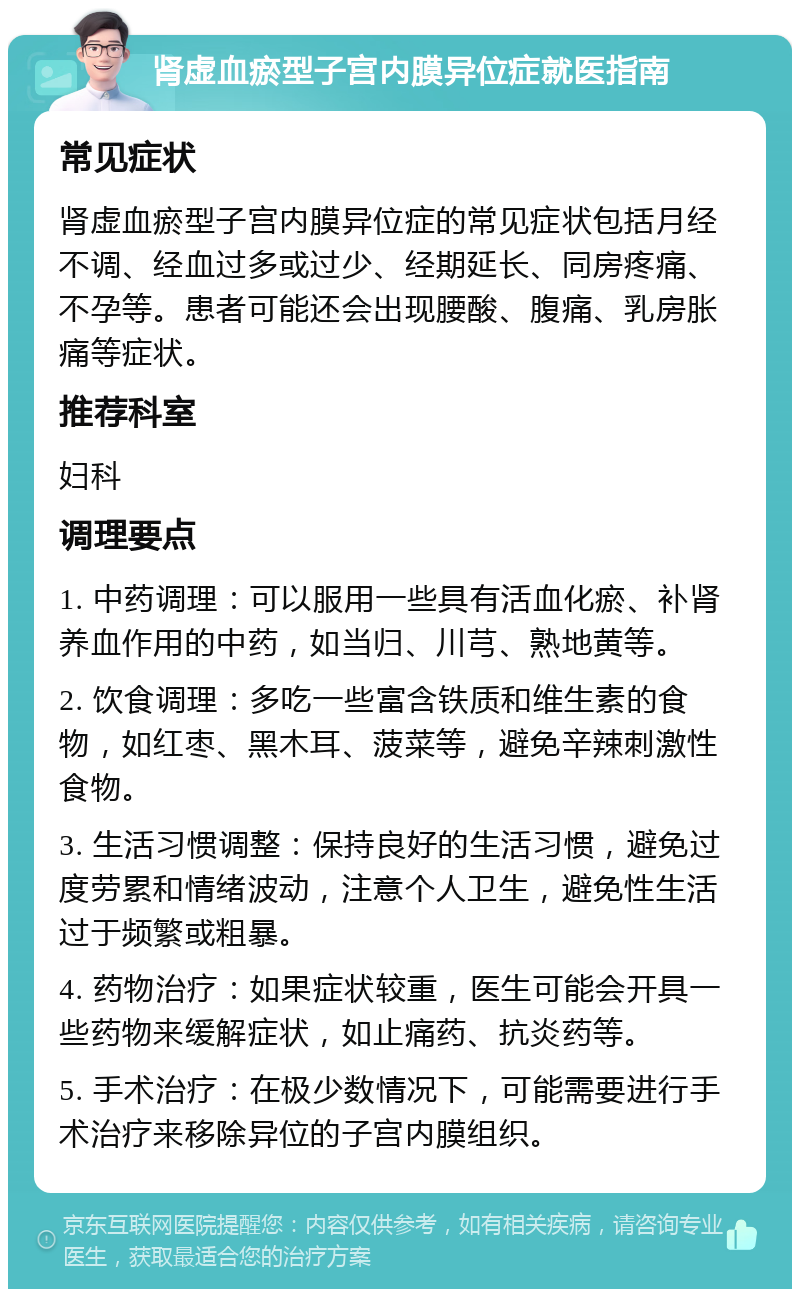 肾虚血瘀型子宫内膜异位症就医指南 常见症状 肾虚血瘀型子宫内膜异位症的常见症状包括月经不调、经血过多或过少、经期延长、同房疼痛、不孕等。患者可能还会出现腰酸、腹痛、乳房胀痛等症状。 推荐科室 妇科 调理要点 1. 中药调理：可以服用一些具有活血化瘀、补肾养血作用的中药，如当归、川芎、熟地黄等。 2. 饮食调理：多吃一些富含铁质和维生素的食物，如红枣、黑木耳、菠菜等，避免辛辣刺激性食物。 3. 生活习惯调整：保持良好的生活习惯，避免过度劳累和情绪波动，注意个人卫生，避免性生活过于频繁或粗暴。 4. 药物治疗：如果症状较重，医生可能会开具一些药物来缓解症状，如止痛药、抗炎药等。 5. 手术治疗：在极少数情况下，可能需要进行手术治疗来移除异位的子宫内膜组织。