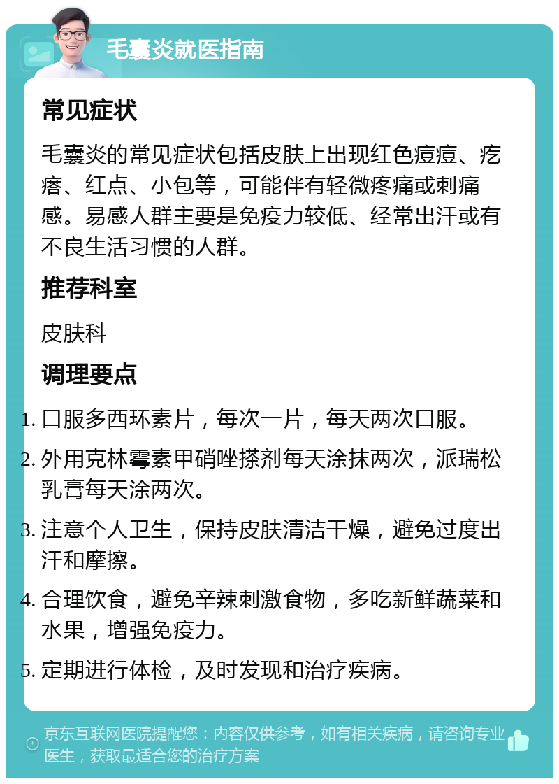 毛囊炎就医指南 常见症状 毛囊炎的常见症状包括皮肤上出现红色痘痘、疙瘩、红点、小包等，可能伴有轻微疼痛或刺痛感。易感人群主要是免疫力较低、经常出汗或有不良生活习惯的人群。 推荐科室 皮肤科 调理要点 口服多西环素片，每次一片，每天两次口服。 外用克林霉素甲硝唑搽剂每天涂抹两次，派瑞松乳膏每天涂两次。 注意个人卫生，保持皮肤清洁干燥，避免过度出汗和摩擦。 合理饮食，避免辛辣刺激食物，多吃新鲜蔬菜和水果，增强免疫力。 定期进行体检，及时发现和治疗疾病。