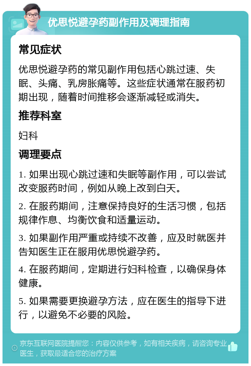 优思悦避孕药副作用及调理指南 常见症状 优思悦避孕药的常见副作用包括心跳过速、失眠、头痛、乳房胀痛等。这些症状通常在服药初期出现，随着时间推移会逐渐减轻或消失。 推荐科室 妇科 调理要点 1. 如果出现心跳过速和失眠等副作用，可以尝试改变服药时间，例如从晚上改到白天。 2. 在服药期间，注意保持良好的生活习惯，包括规律作息、均衡饮食和适量运动。 3. 如果副作用严重或持续不改善，应及时就医并告知医生正在服用优思悦避孕药。 4. 在服药期间，定期进行妇科检查，以确保身体健康。 5. 如果需要更换避孕方法，应在医生的指导下进行，以避免不必要的风险。