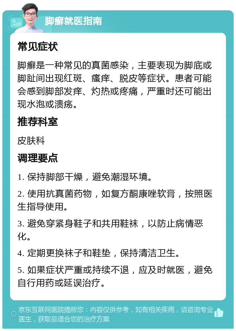 脚癣就医指南 常见症状 脚癣是一种常见的真菌感染，主要表现为脚底或脚趾间出现红斑、瘙痒、脱皮等症状。患者可能会感到脚部发痒、灼热或疼痛，严重时还可能出现水泡或溃疡。 推荐科室 皮肤科 调理要点 1. 保持脚部干燥，避免潮湿环境。 2. 使用抗真菌药物，如复方酮康唑软膏，按照医生指导使用。 3. 避免穿紧身鞋子和共用鞋袜，以防止病情恶化。 4. 定期更换袜子和鞋垫，保持清洁卫生。 5. 如果症状严重或持续不退，应及时就医，避免自行用药或延误治疗。