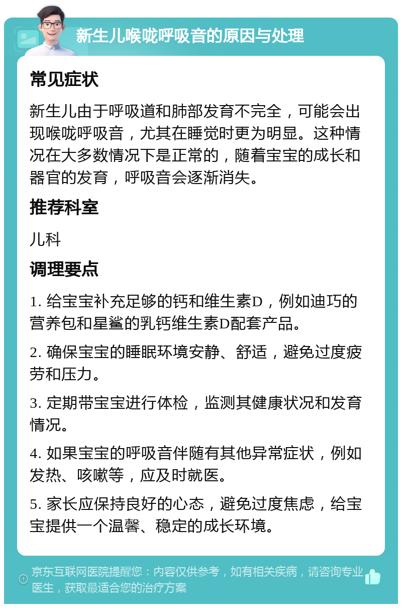 新生儿喉咙呼吸音的原因与处理 常见症状 新生儿由于呼吸道和肺部发育不完全，可能会出现喉咙呼吸音，尤其在睡觉时更为明显。这种情况在大多数情况下是正常的，随着宝宝的成长和器官的发育，呼吸音会逐渐消失。 推荐科室 儿科 调理要点 1. 给宝宝补充足够的钙和维生素D，例如迪巧的营养包和星鲨的乳钙维生素D配套产品。 2. 确保宝宝的睡眠环境安静、舒适，避免过度疲劳和压力。 3. 定期带宝宝进行体检，监测其健康状况和发育情况。 4. 如果宝宝的呼吸音伴随有其他异常症状，例如发热、咳嗽等，应及时就医。 5. 家长应保持良好的心态，避免过度焦虑，给宝宝提供一个温馨、稳定的成长环境。