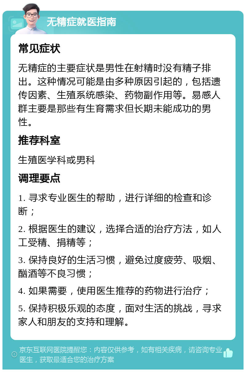 无精症就医指南 常见症状 无精症的主要症状是男性在射精时没有精子排出。这种情况可能是由多种原因引起的，包括遗传因素、生殖系统感染、药物副作用等。易感人群主要是那些有生育需求但长期未能成功的男性。 推荐科室 生殖医学科或男科 调理要点 1. 寻求专业医生的帮助，进行详细的检查和诊断； 2. 根据医生的建议，选择合适的治疗方法，如人工受精、捐精等； 3. 保持良好的生活习惯，避免过度疲劳、吸烟、酗酒等不良习惯； 4. 如果需要，使用医生推荐的药物进行治疗； 5. 保持积极乐观的态度，面对生活的挑战，寻求家人和朋友的支持和理解。