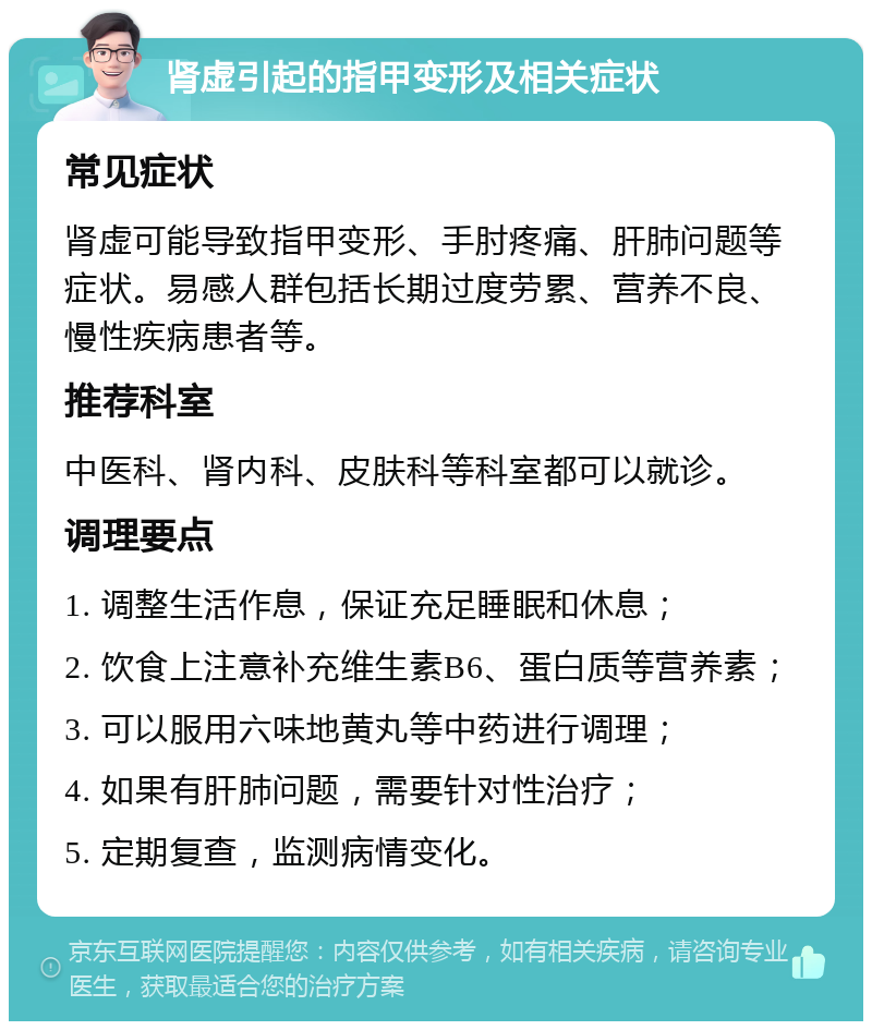 肾虚引起的指甲变形及相关症状 常见症状 肾虚可能导致指甲变形、手肘疼痛、肝肺问题等症状。易感人群包括长期过度劳累、营养不良、慢性疾病患者等。 推荐科室 中医科、肾内科、皮肤科等科室都可以就诊。 调理要点 1. 调整生活作息，保证充足睡眠和休息； 2. 饮食上注意补充维生素B6、蛋白质等营养素； 3. 可以服用六味地黄丸等中药进行调理； 4. 如果有肝肺问题，需要针对性治疗； 5. 定期复查，监测病情变化。