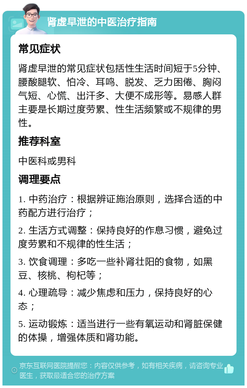 肾虚早泄的中医治疗指南 常见症状 肾虚早泄的常见症状包括性生活时间短于5分钟、腰酸腿软、怕冷、耳鸣、脱发、乏力困倦、胸闷气短、心慌、出汗多、大便不成形等。易感人群主要是长期过度劳累、性生活频繁或不规律的男性。 推荐科室 中医科或男科 调理要点 1. 中药治疗：根据辨证施治原则，选择合适的中药配方进行治疗； 2. 生活方式调整：保持良好的作息习惯，避免过度劳累和不规律的性生活； 3. 饮食调理：多吃一些补肾壮阳的食物，如黑豆、核桃、枸杞等； 4. 心理疏导：减少焦虑和压力，保持良好的心态； 5. 运动锻炼：适当进行一些有氧运动和肾脏保健的体操，增强体质和肾功能。