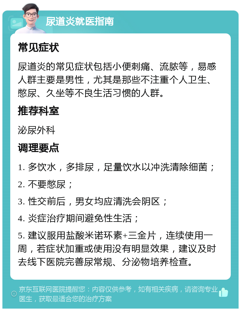 尿道炎就医指南 常见症状 尿道炎的常见症状包括小便刺痛、流脓等，易感人群主要是男性，尤其是那些不注重个人卫生、憋尿、久坐等不良生活习惯的人群。 推荐科室 泌尿外科 调理要点 1. 多饮水，多排尿，足量饮水以冲洗清除细菌； 2. 不要憋尿； 3. 性交前后，男女均应清洗会阴区； 4. 炎症治疗期间避免性生活； 5. 建议服用盐酸米诺环素+三金片，连续使用一周，若症状加重或使用没有明显效果，建议及时去线下医院完善尿常规、分泌物培养检查。