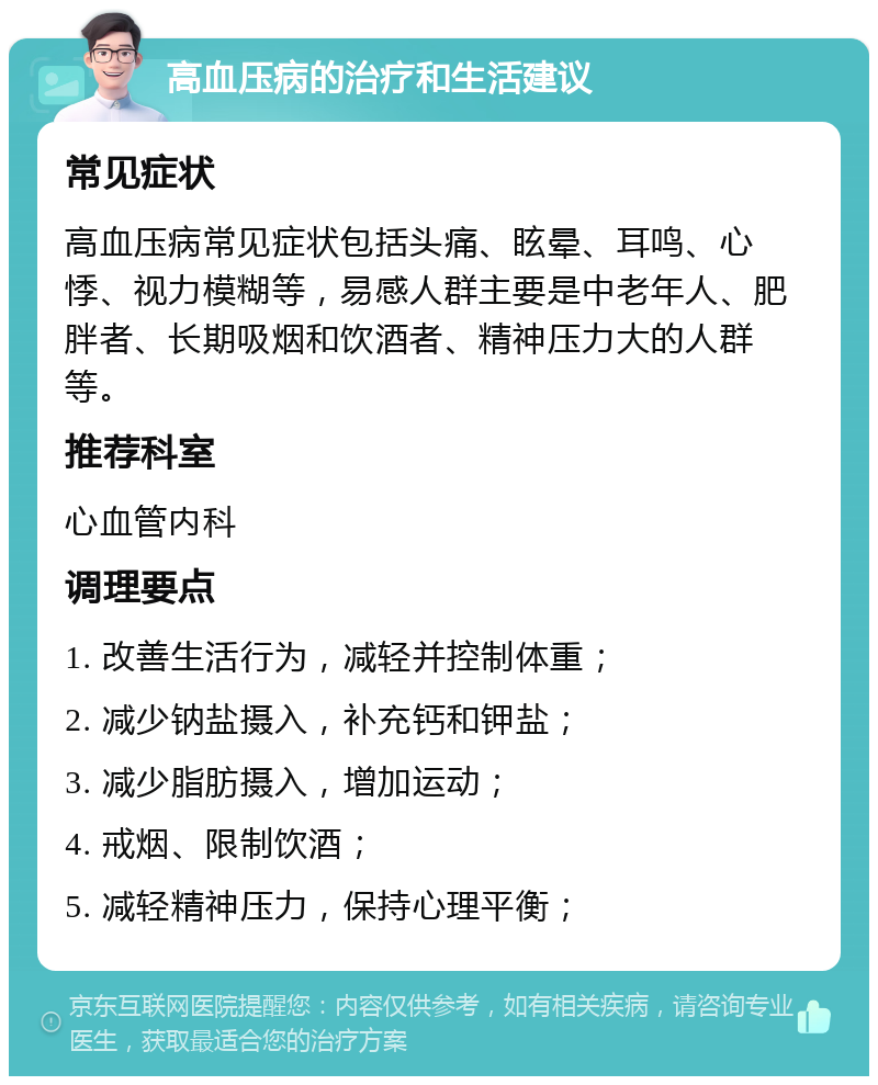 高血压病的治疗和生活建议 常见症状 高血压病常见症状包括头痛、眩晕、耳鸣、心悸、视力模糊等，易感人群主要是中老年人、肥胖者、长期吸烟和饮酒者、精神压力大的人群等。 推荐科室 心血管内科 调理要点 1. 改善生活行为，减轻并控制体重； 2. 减少钠盐摄入，补充钙和钾盐； 3. 减少脂肪摄入，增加运动； 4. 戒烟、限制饮酒； 5. 减轻精神压力，保持心理平衡；