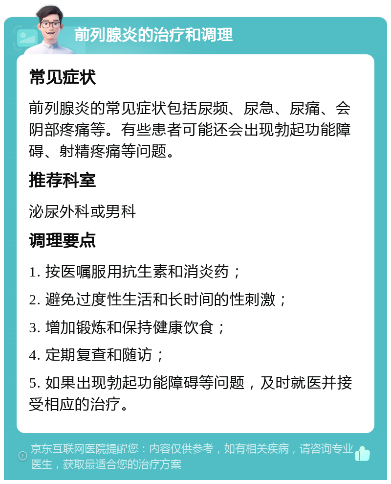 前列腺炎的治疗和调理 常见症状 前列腺炎的常见症状包括尿频、尿急、尿痛、会阴部疼痛等。有些患者可能还会出现勃起功能障碍、射精疼痛等问题。 推荐科室 泌尿外科或男科 调理要点 1. 按医嘱服用抗生素和消炎药； 2. 避免过度性生活和长时间的性刺激； 3. 增加锻炼和保持健康饮食； 4. 定期复查和随访； 5. 如果出现勃起功能障碍等问题，及时就医并接受相应的治疗。