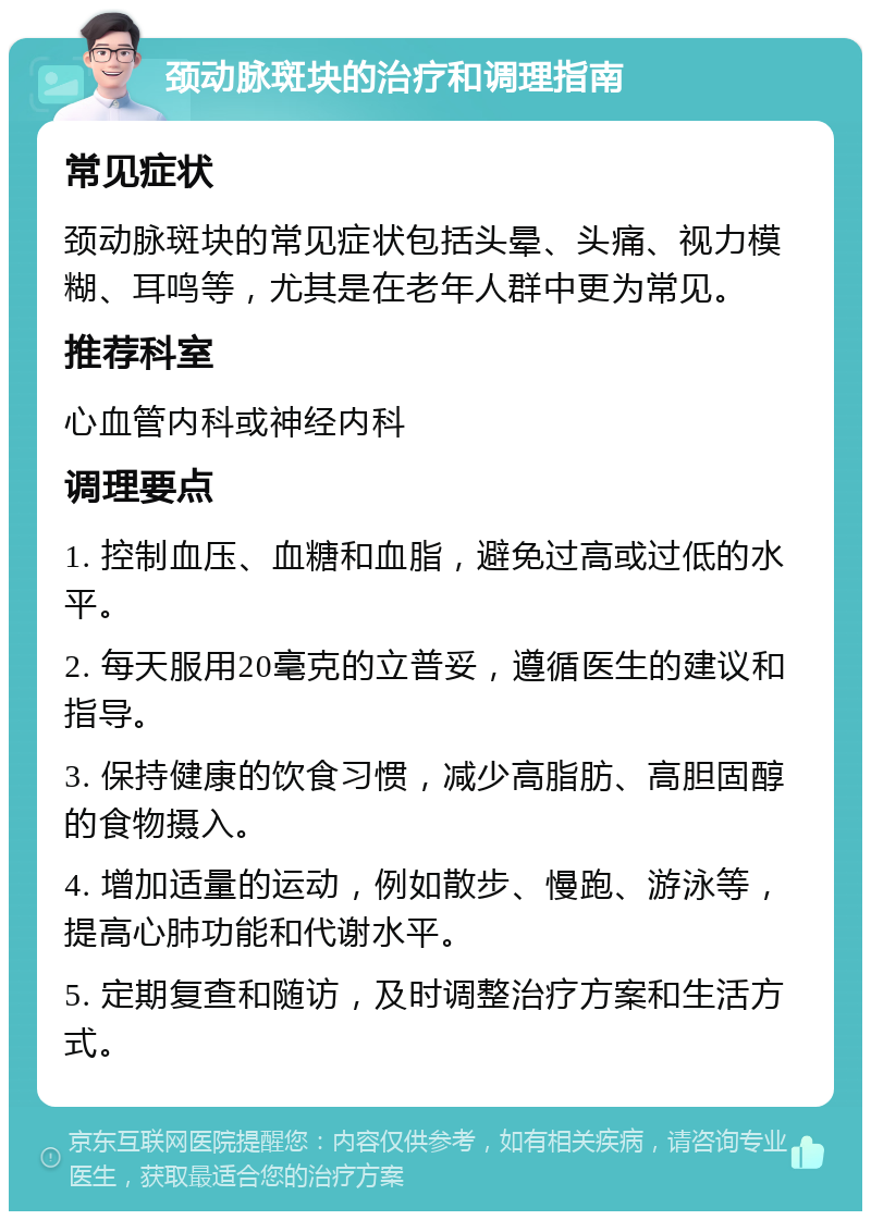 颈动脉斑块的治疗和调理指南 常见症状 颈动脉斑块的常见症状包括头晕、头痛、视力模糊、耳鸣等，尤其是在老年人群中更为常见。 推荐科室 心血管内科或神经内科 调理要点 1. 控制血压、血糖和血脂，避免过高或过低的水平。 2. 每天服用20毫克的立普妥，遵循医生的建议和指导。 3. 保持健康的饮食习惯，减少高脂肪、高胆固醇的食物摄入。 4. 增加适量的运动，例如散步、慢跑、游泳等，提高心肺功能和代谢水平。 5. 定期复查和随访，及时调整治疗方案和生活方式。