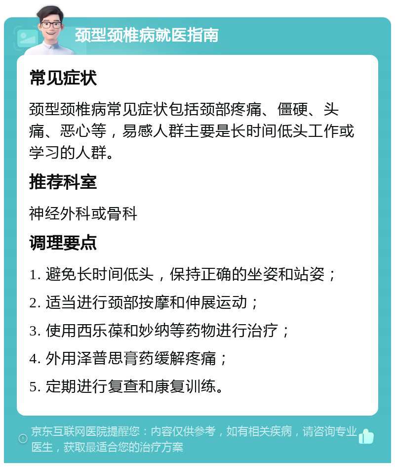 颈型颈椎病就医指南 常见症状 颈型颈椎病常见症状包括颈部疼痛、僵硬、头痛、恶心等，易感人群主要是长时间低头工作或学习的人群。 推荐科室 神经外科或骨科 调理要点 1. 避免长时间低头，保持正确的坐姿和站姿； 2. 适当进行颈部按摩和伸展运动； 3. 使用西乐葆和妙纳等药物进行治疗； 4. 外用泽普思膏药缓解疼痛； 5. 定期进行复查和康复训练。