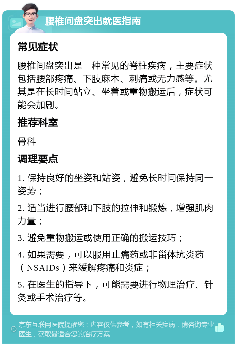 腰椎间盘突出就医指南 常见症状 腰椎间盘突出是一种常见的脊柱疾病，主要症状包括腰部疼痛、下肢麻木、刺痛或无力感等。尤其是在长时间站立、坐着或重物搬运后，症状可能会加剧。 推荐科室 骨科 调理要点 1. 保持良好的坐姿和站姿，避免长时间保持同一姿势； 2. 适当进行腰部和下肢的拉伸和锻炼，增强肌肉力量； 3. 避免重物搬运或使用正确的搬运技巧； 4. 如果需要，可以服用止痛药或非甾体抗炎药（NSAIDs）来缓解疼痛和炎症； 5. 在医生的指导下，可能需要进行物理治疗、针灸或手术治疗等。