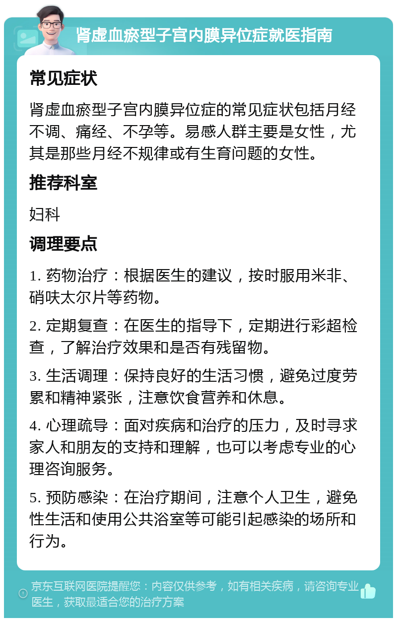 肾虚血瘀型子宫内膜异位症就医指南 常见症状 肾虚血瘀型子宫内膜异位症的常见症状包括月经不调、痛经、不孕等。易感人群主要是女性，尤其是那些月经不规律或有生育问题的女性。 推荐科室 妇科 调理要点 1. 药物治疗：根据医生的建议，按时服用米非、硝呋太尔片等药物。 2. 定期复查：在医生的指导下，定期进行彩超检查，了解治疗效果和是否有残留物。 3. 生活调理：保持良好的生活习惯，避免过度劳累和精神紧张，注意饮食营养和休息。 4. 心理疏导：面对疾病和治疗的压力，及时寻求家人和朋友的支持和理解，也可以考虑专业的心理咨询服务。 5. 预防感染：在治疗期间，注意个人卫生，避免性生活和使用公共浴室等可能引起感染的场所和行为。