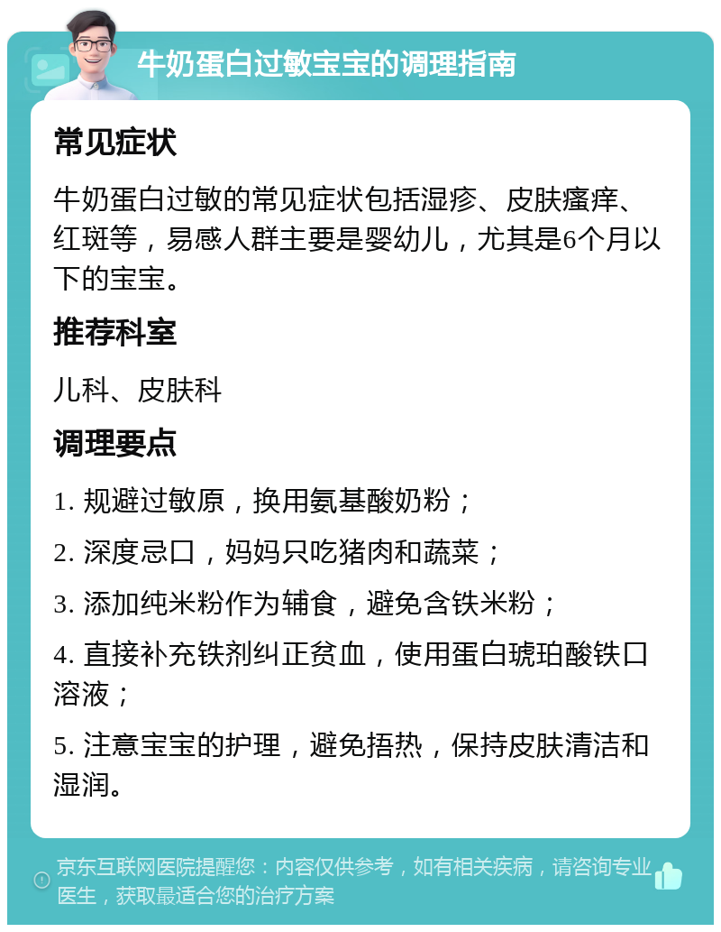 牛奶蛋白过敏宝宝的调理指南 常见症状 牛奶蛋白过敏的常见症状包括湿疹、皮肤瘙痒、红斑等，易感人群主要是婴幼儿，尤其是6个月以下的宝宝。 推荐科室 儿科、皮肤科 调理要点 1. 规避过敏原，换用氨基酸奶粉； 2. 深度忌口，妈妈只吃猪肉和蔬菜； 3. 添加纯米粉作为辅食，避免含铁米粉； 4. 直接补充铁剂纠正贫血，使用蛋白琥珀酸铁口溶液； 5. 注意宝宝的护理，避免捂热，保持皮肤清洁和湿润。