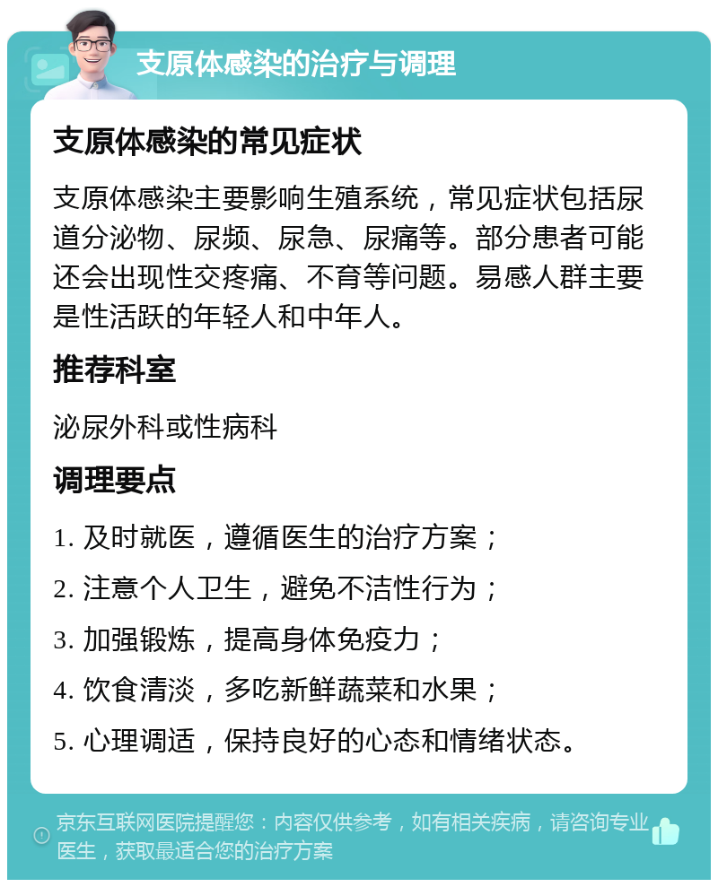 支原体感染的治疗与调理 支原体感染的常见症状 支原体感染主要影响生殖系统，常见症状包括尿道分泌物、尿频、尿急、尿痛等。部分患者可能还会出现性交疼痛、不育等问题。易感人群主要是性活跃的年轻人和中年人。 推荐科室 泌尿外科或性病科 调理要点 1. 及时就医，遵循医生的治疗方案； 2. 注意个人卫生，避免不洁性行为； 3. 加强锻炼，提高身体免疫力； 4. 饮食清淡，多吃新鲜蔬菜和水果； 5. 心理调适，保持良好的心态和情绪状态。