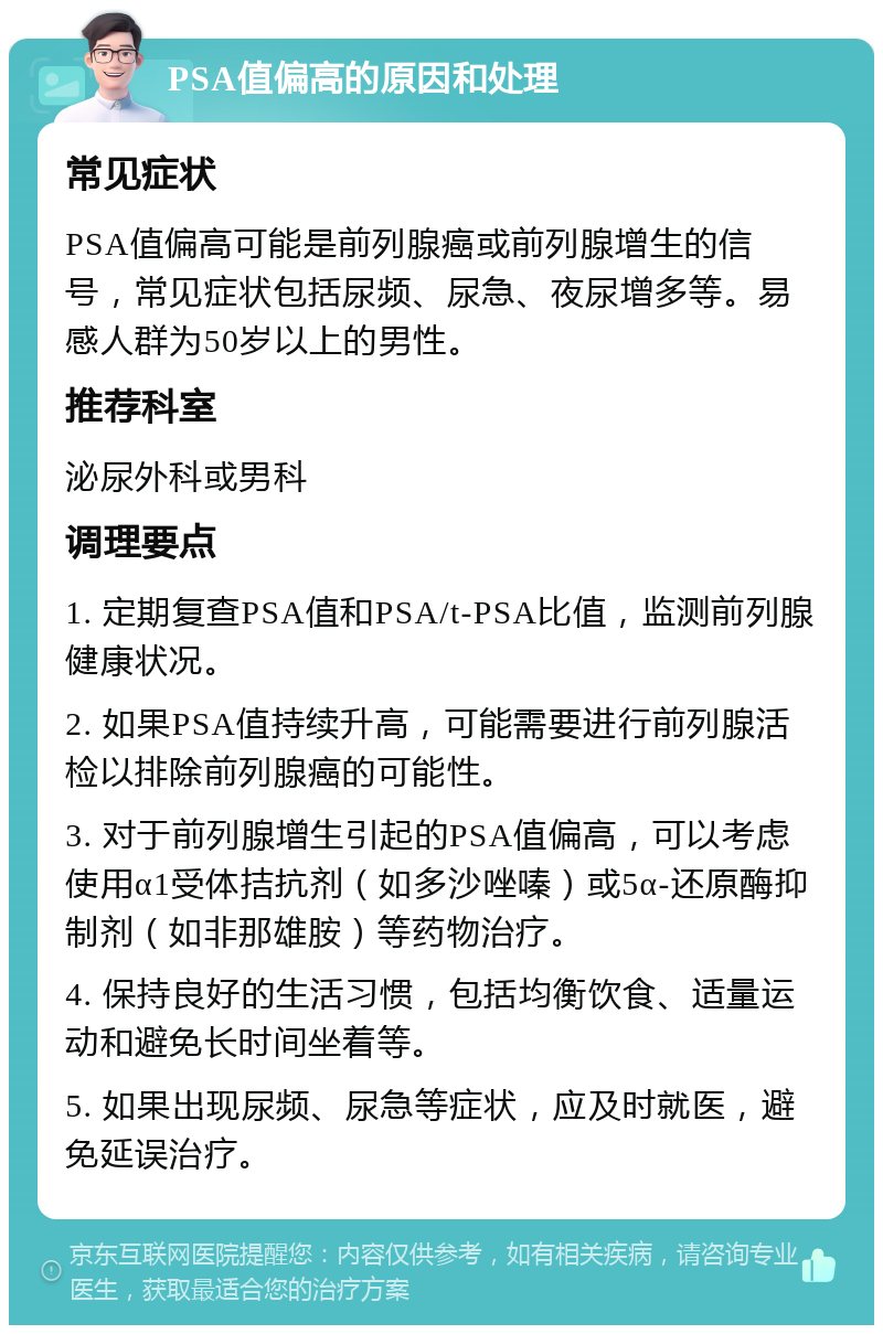 PSA值偏高的原因和处理 常见症状 PSA值偏高可能是前列腺癌或前列腺增生的信号，常见症状包括尿频、尿急、夜尿增多等。易感人群为50岁以上的男性。 推荐科室 泌尿外科或男科 调理要点 1. 定期复查PSA值和PSA/t-PSA比值，监测前列腺健康状况。 2. 如果PSA值持续升高，可能需要进行前列腺活检以排除前列腺癌的可能性。 3. 对于前列腺增生引起的PSA值偏高，可以考虑使用α1受体拮抗剂（如多沙唑嗪）或5α-还原酶抑制剂（如非那雄胺）等药物治疗。 4. 保持良好的生活习惯，包括均衡饮食、适量运动和避免长时间坐着等。 5. 如果出现尿频、尿急等症状，应及时就医，避免延误治疗。