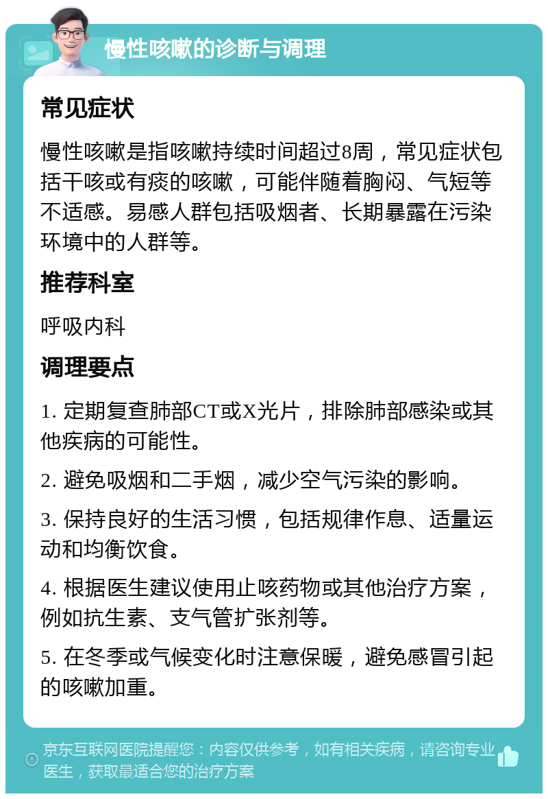 慢性咳嗽的诊断与调理 常见症状 慢性咳嗽是指咳嗽持续时间超过8周，常见症状包括干咳或有痰的咳嗽，可能伴随着胸闷、气短等不适感。易感人群包括吸烟者、长期暴露在污染环境中的人群等。 推荐科室 呼吸内科 调理要点 1. 定期复查肺部CT或X光片，排除肺部感染或其他疾病的可能性。 2. 避免吸烟和二手烟，减少空气污染的影响。 3. 保持良好的生活习惯，包括规律作息、适量运动和均衡饮食。 4. 根据医生建议使用止咳药物或其他治疗方案，例如抗生素、支气管扩张剂等。 5. 在冬季或气候变化时注意保暖，避免感冒引起的咳嗽加重。