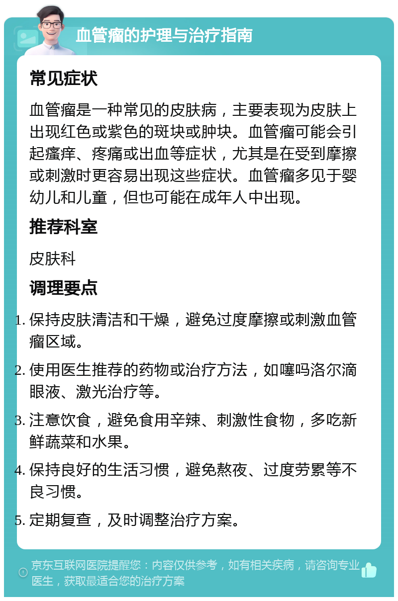 血管瘤的护理与治疗指南 常见症状 血管瘤是一种常见的皮肤病，主要表现为皮肤上出现红色或紫色的斑块或肿块。血管瘤可能会引起瘙痒、疼痛或出血等症状，尤其是在受到摩擦或刺激时更容易出现这些症状。血管瘤多见于婴幼儿和儿童，但也可能在成年人中出现。 推荐科室 皮肤科 调理要点 保持皮肤清洁和干燥，避免过度摩擦或刺激血管瘤区域。 使用医生推荐的药物或治疗方法，如噻吗洛尔滴眼液、激光治疗等。 注意饮食，避免食用辛辣、刺激性食物，多吃新鲜蔬菜和水果。 保持良好的生活习惯，避免熬夜、过度劳累等不良习惯。 定期复查，及时调整治疗方案。