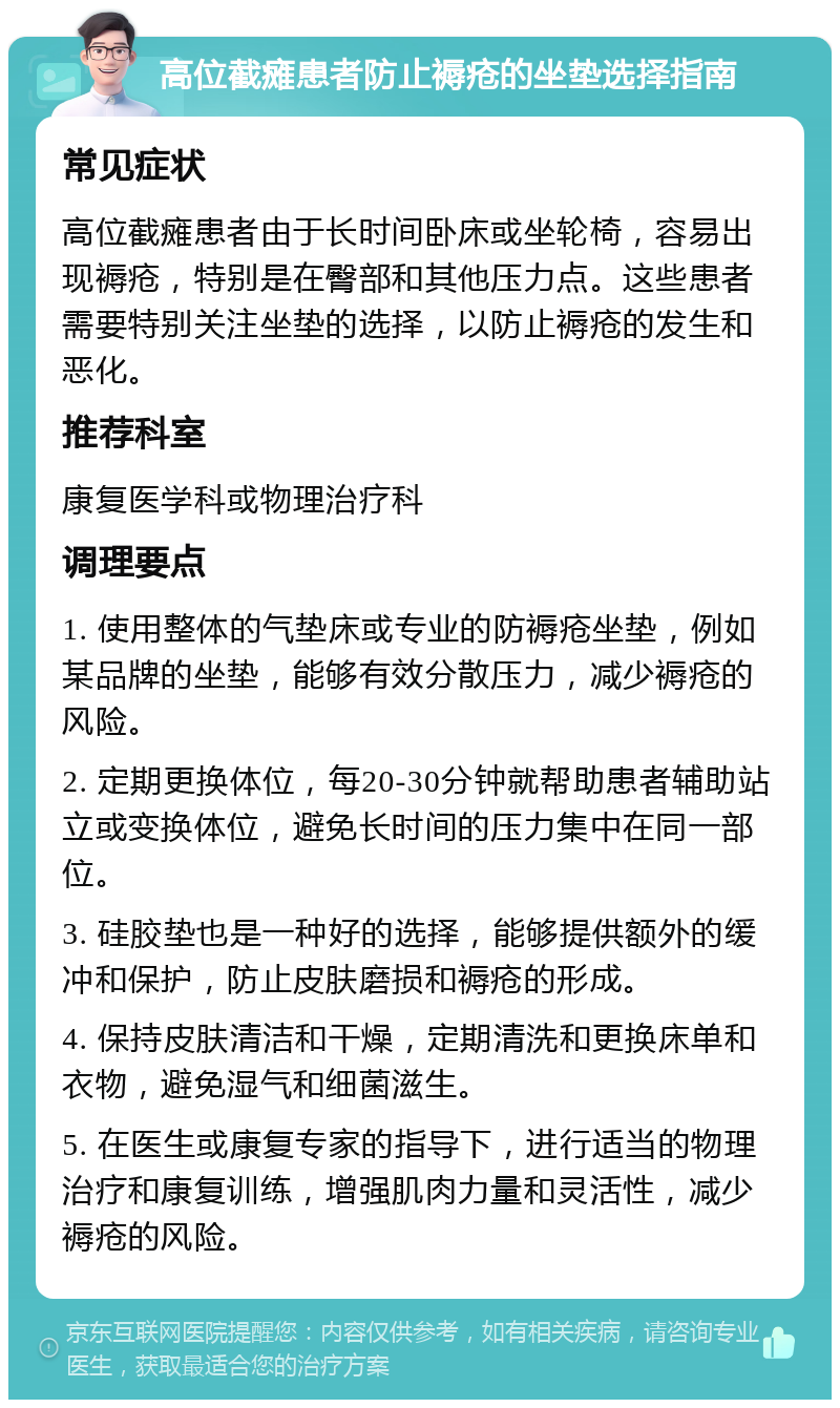 高位截瘫患者防止褥疮的坐垫选择指南 常见症状 高位截瘫患者由于长时间卧床或坐轮椅，容易出现褥疮，特别是在臀部和其他压力点。这些患者需要特别关注坐垫的选择，以防止褥疮的发生和恶化。 推荐科室 康复医学科或物理治疗科 调理要点 1. 使用整体的气垫床或专业的防褥疮坐垫，例如某品牌的坐垫，能够有效分散压力，减少褥疮的风险。 2. 定期更换体位，每20-30分钟就帮助患者辅助站立或变换体位，避免长时间的压力集中在同一部位。 3. 硅胶垫也是一种好的选择，能够提供额外的缓冲和保护，防止皮肤磨损和褥疮的形成。 4. 保持皮肤清洁和干燥，定期清洗和更换床单和衣物，避免湿气和细菌滋生。 5. 在医生或康复专家的指导下，进行适当的物理治疗和康复训练，增强肌肉力量和灵活性，减少褥疮的风险。