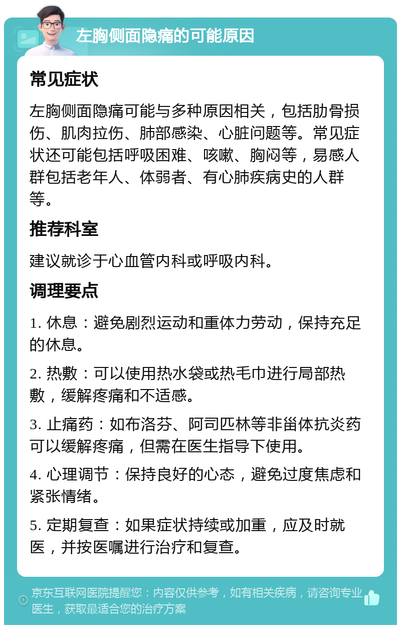 左胸侧面隐痛的可能原因 常见症状 左胸侧面隐痛可能与多种原因相关，包括肋骨损伤、肌肉拉伤、肺部感染、心脏问题等。常见症状还可能包括呼吸困难、咳嗽、胸闷等，易感人群包括老年人、体弱者、有心肺疾病史的人群等。 推荐科室 建议就诊于心血管内科或呼吸内科。 调理要点 1. 休息：避免剧烈运动和重体力劳动，保持充足的休息。 2. 热敷：可以使用热水袋或热毛巾进行局部热敷，缓解疼痛和不适感。 3. 止痛药：如布洛芬、阿司匹林等非甾体抗炎药可以缓解疼痛，但需在医生指导下使用。 4. 心理调节：保持良好的心态，避免过度焦虑和紧张情绪。 5. 定期复查：如果症状持续或加重，应及时就医，并按医嘱进行治疗和复查。