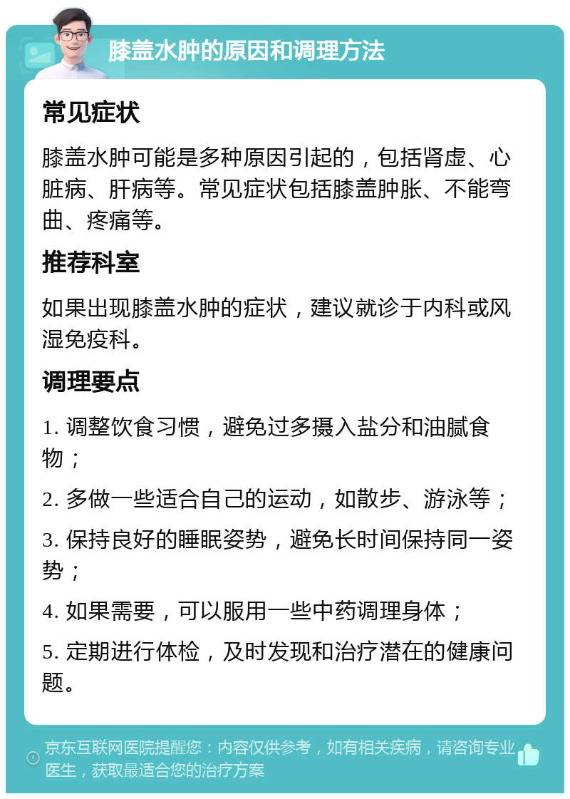 膝盖水肿的原因和调理方法 常见症状 膝盖水肿可能是多种原因引起的，包括肾虚、心脏病、肝病等。常见症状包括膝盖肿胀、不能弯曲、疼痛等。 推荐科室 如果出现膝盖水肿的症状，建议就诊于内科或风湿免疫科。 调理要点 1. 调整饮食习惯，避免过多摄入盐分和油腻食物； 2. 多做一些适合自己的运动，如散步、游泳等； 3. 保持良好的睡眠姿势，避免长时间保持同一姿势； 4. 如果需要，可以服用一些中药调理身体； 5. 定期进行体检，及时发现和治疗潜在的健康问题。